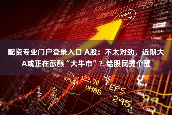 配资专业门户登录入口 A股：不太对劲，近期大A或正在酝酿“大牛市”？给股民提个醒
