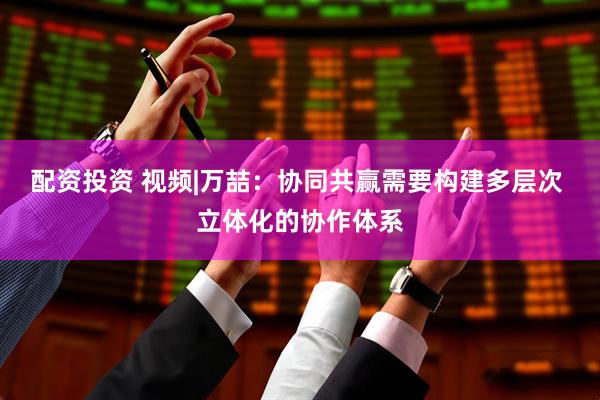 配资投资 视频|万喆：协同共赢需要构建多层次 立体化的协作体系