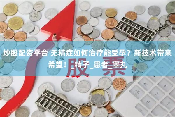 炒股配资平台 无精症如何治疗能受孕？新技术带来希望！_精子_患者_睾丸