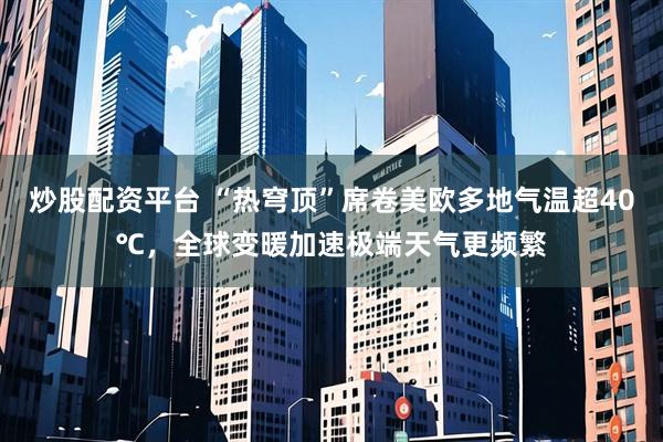 炒股配资平台 “热穹顶”席卷美欧多地气温超40℃，全球变暖加速极端天气更频繁