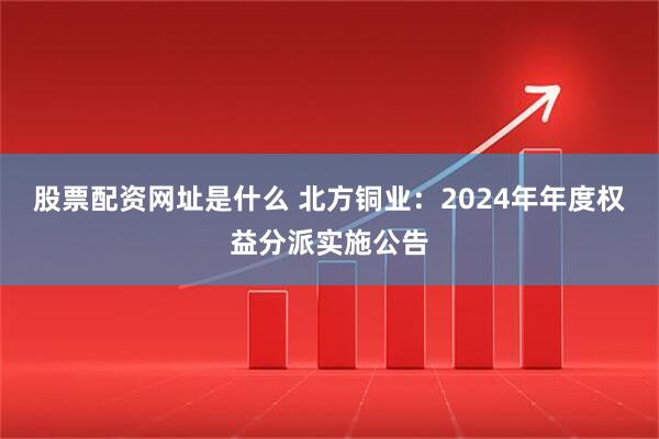 股票配资网址是什么 北方铜业：2024年年度权益分派实施公告