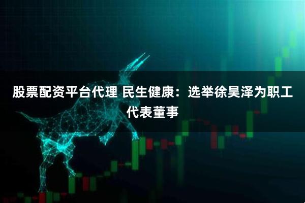 股票配资平台代理 民生健康：选举徐昊泽为职工代表董事