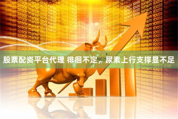 股票配资平台代理 徘徊不定，尿素上行支撑显不足