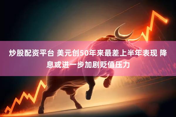 炒股配资平台 美元创50年来最差上半年表现 降息或进一步加剧贬值压力