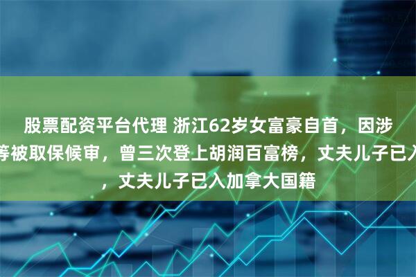 股票配资平台代理 浙江62岁女富豪自首，因涉嫌内幕交易等被取保候审，曾三次登上胡润百富榜，丈夫儿子已入加拿大国籍