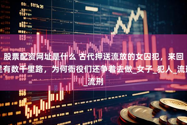 股票配资网址是什么 古代押送流放的女囚犯，来回足有数千里路，为何衙役们还争着去做_女子_犯人_流刑