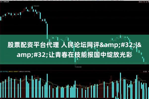 股票配资平台代理 人民论坛网评&#32;|&#32;让青春在技能报国中绽放光彩