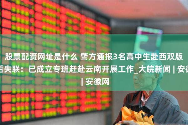 股票配资网址是什么 警方通报3名高中生赴西双版纳后失联：已成立专班赶赴云南开展工作_大皖新闻 | 安徽网