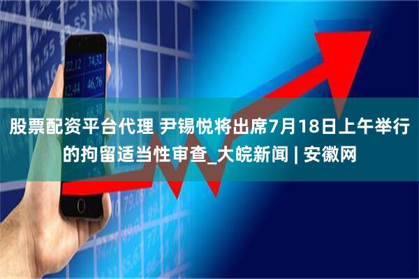 股票配资平台代理 尹锡悦将出席7月18日上午举行的拘留适当性审查_大皖新闻 | 安徽网