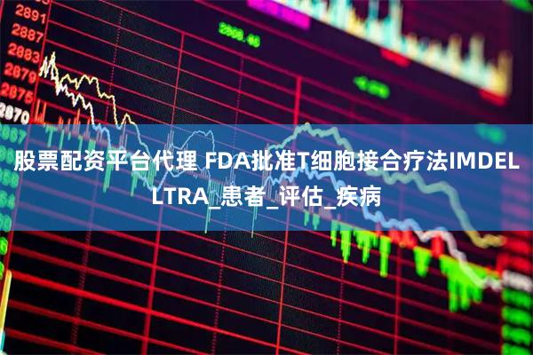 股票配资平台代理 FDA批准T细胞接合疗法IMDELLTRA_患者_评估_疾病