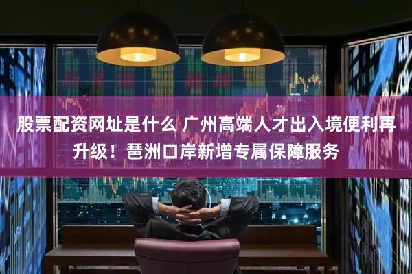 股票配资网址是什么 广州高端人才出入境便利再升级！琶洲口岸新增专属保障服务