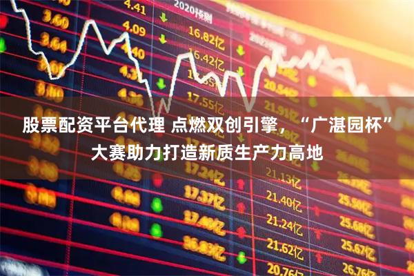 股票配资平台代理 点燃双创引擎，“广湛园杯”大赛助力打造新质生产力高地
