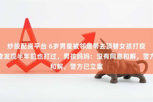 炒股配资平台 6岁男童被邻居带去顶替女孩打疫苗！倒查发现半年前也打过，男孩妈妈：没有同意和解，警方已立案