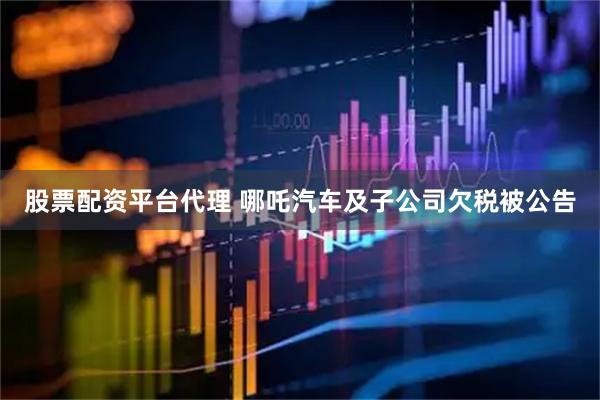 股票配资平台代理 哪吒汽车及子公司欠税被公告