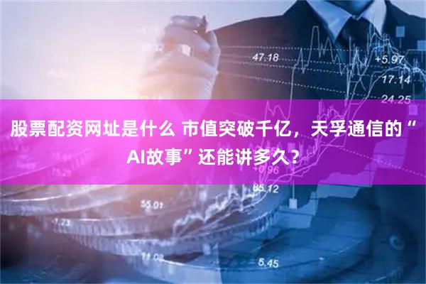 股票配资网址是什么 市值突破千亿，天孚通信的“AI故事”还能讲多久？