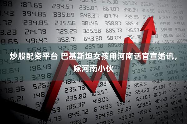 炒股配资平台 巴基斯坦女孩用河南话官宣婚讯，嫁河南小伙
