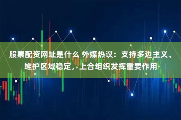 股票配资网址是什么 外媒热议：支持多边主义、维护区域稳定，上合组织发挥重要作用