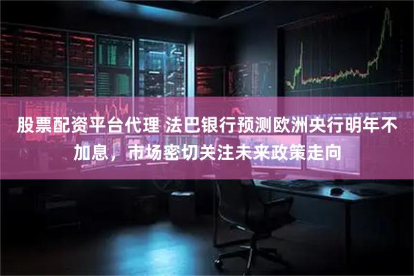 股票配资平台代理 法巴银行预测欧洲央行明年不加息，市场密切关注未来政策走向