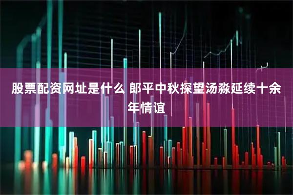 股票配资网址是什么 郎平中秋探望汤淼延续十余年情谊