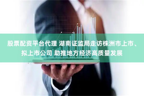股票配资平台代理 湖南证监局走访株洲市上市、拟上市公司 助推地方经济高质量发展