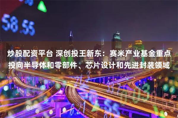 炒股配资平台 深创投王新东：赛米产业基金重点投向半导体和零部件、芯片设计和先进封装领域