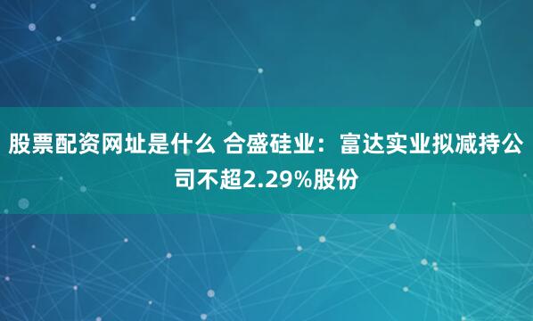股票配资网址是什么 合盛硅业：富达实业拟减持公司不超2.29%股份