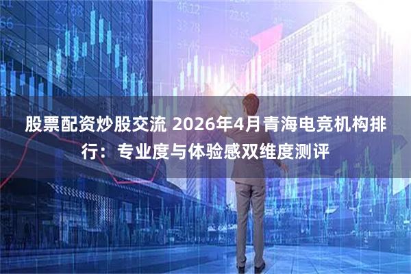 股票配资炒股交流 2026年4月青海电竞机构排行：专业度与体验感双维度测评