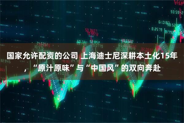 国家允许配资的公司 上海迪士尼深耕本土化15年，“原汁原味”与“中国风”的双向奔赴