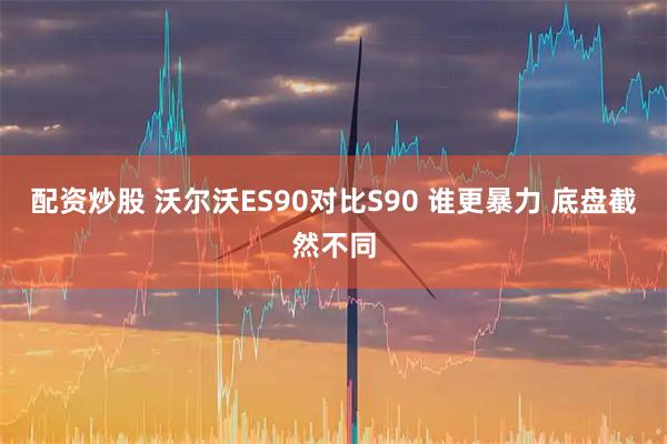 配资炒股 沃尔沃ES90对比S90 谁更暴力 底盘截然不同