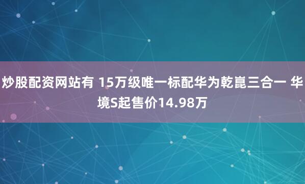 炒股配资网站有 15万级唯一标配华为乾崑三合一 华境S起售价14.98万