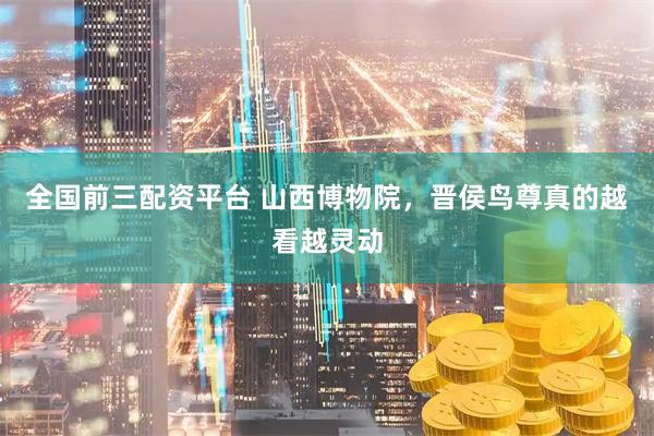 全国前三配资平台 山西博物院，晋侯鸟尊真的越看越灵动