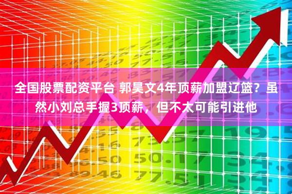 全国股票配资平台 郭昊文4年顶薪加盟辽篮？虽然小刘总手握3顶薪，但不太可能引进他
