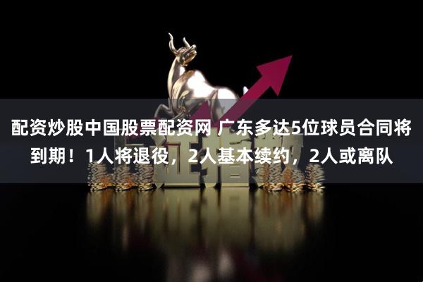 配资炒股中国股票配资网 广东多达5位球员合同将到期！1人将退役，2人基本续约，2人或离队
