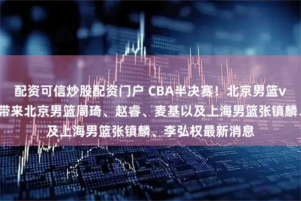 配资可信炒股配资门户 CBA半决赛！北京男篮vs上海男篮，赛前带来北京男篮周琦、赵睿、麦基以及上海男篮张镇麟、李弘权最新消息