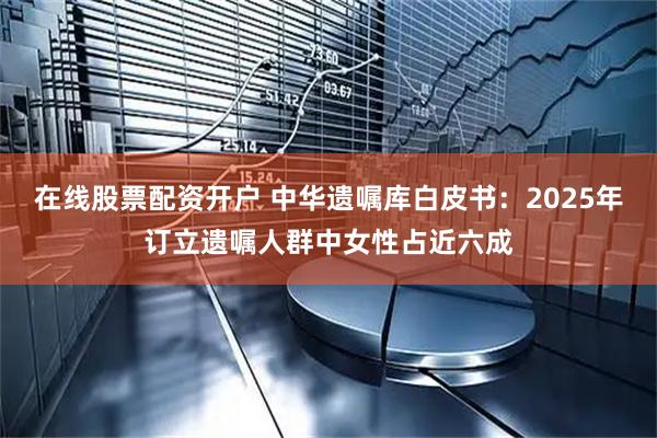 在线股票配资开户 中华遗嘱库白皮书：2025年订立遗嘱人群中女性占近六成