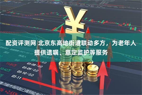 配资评测网 北京东高地街道联动多方，为老年人提供遗嘱、意定监护等服务