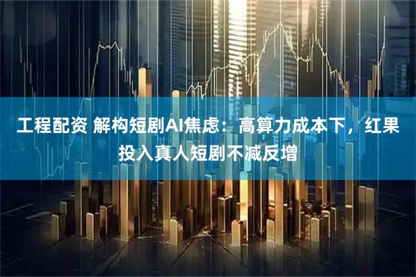 工程配资 解构短剧AI焦虑：高算力成本下，红果投入真人短剧不减反增