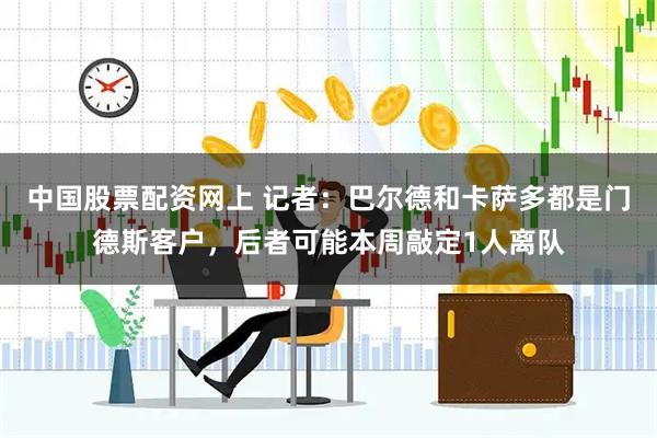 中国股票配资网上 记者：巴尔德和卡萨多都是门德斯客户，后者可能本周敲定1人离队