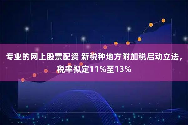 专业的网上股票配资 新税种地方附加税启动立法，税率拟定11%至13%