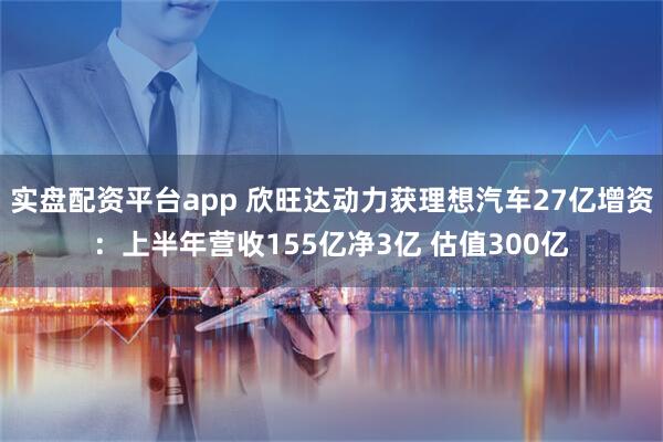 实盘配资平台app 欣旺达动力获理想汽车27亿增资：上半年营收155亿净3亿 估值300亿