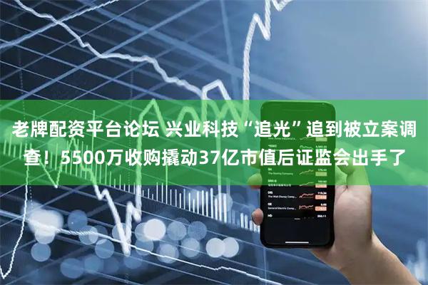 老牌配资平台论坛 兴业科技“追光”追到被立案调查！5500万收购撬动37亿市值后证监会出手了