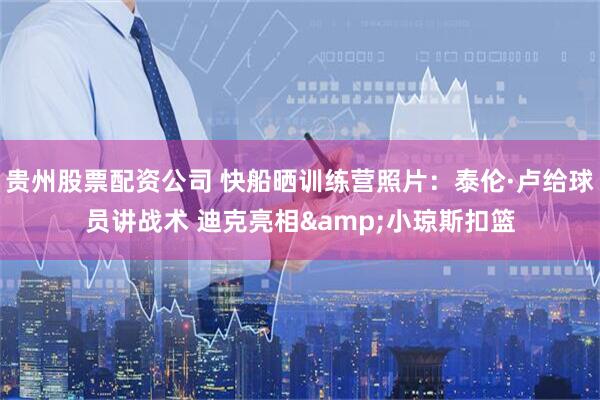 贵州股票配资公司 快船晒训练营照片：泰伦·卢给球员讲战术 迪克亮相&小琼斯扣篮